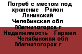 Погреб с местом под хранение › Район ­ Ленинский - Челябинская обл., Магнитогорск г. Недвижимость » Гаражи   . Челябинская обл.,Магнитогорск г.